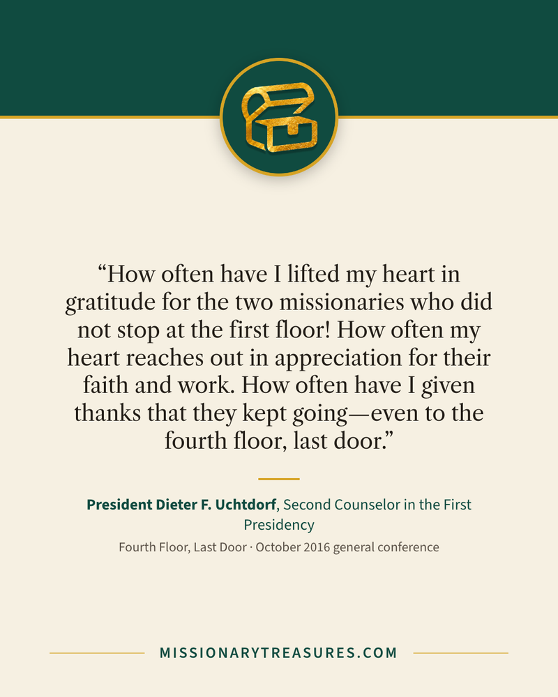 Quote card: “How often have I lifted my heart in gratitude for the two missionaries who did not stop at the first floor! How often my heart reaches out in appreciation for their faith and work. How often have I given thanks that they kept going—even to the fourth floor, last door.” — President Dieter F. Uchtdorf