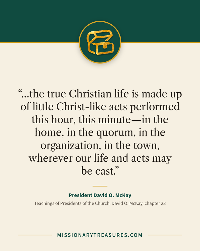Quote card: “…the true Christian life is made up of little Christ-like acts performed this hour, this minute—in the home, in the quorum, in the organization, in the town, wherever our life and acts may be cast.” — President David O. McKay