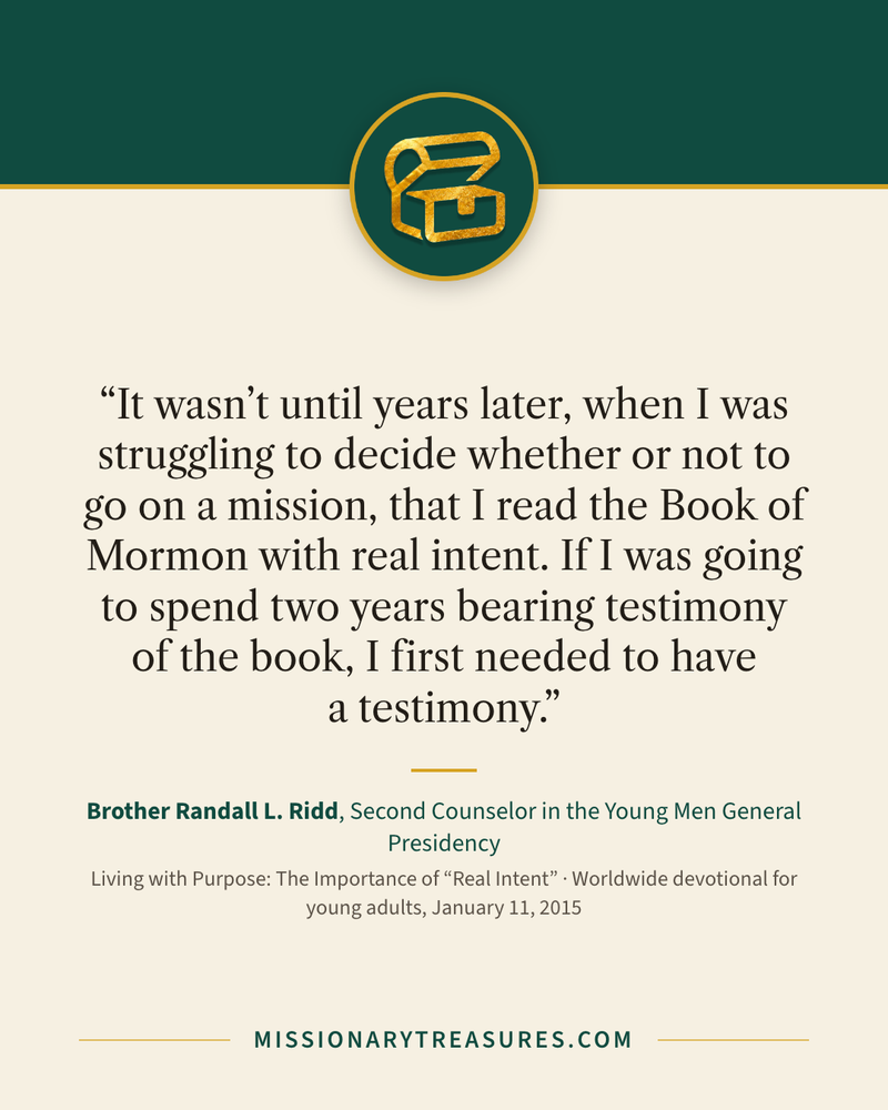 Quote card: “It wasn’t until years later, when I was struggling to decide whether or not to go on a mission, that I read the Book of Mormon with real intent. If I was going to spend two years bearing testimony of the book, I first needed to have a testimony.” — Brother Randall L. Ridd