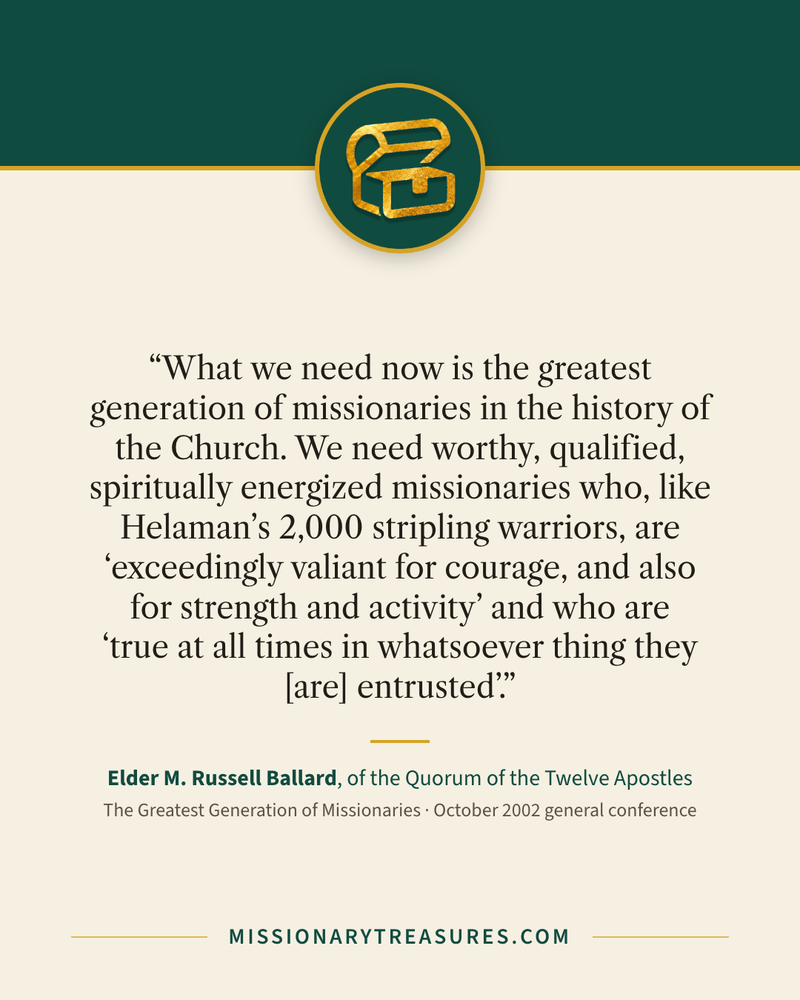 Quote card: “What we need now is the greatest generation of missionaries in the history of the Church. We need worthy, qualified, spiritually energized missionaries who, like Helaman’s 2,000 stripling warriors, are “exceedingly valiant for courage, and also for strength and activity” and who are “true at all times in whatsoever thing they [are] entrusted”.” — Elder M. Russell Ballard