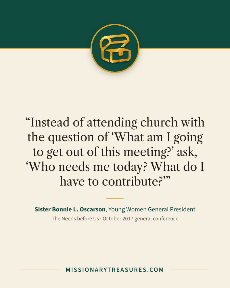 Quote card: “Instead of attending church with the question of “What am I going to get out of this meeting?” ask, “Who needs me today? What do I have to contribute?”” — Sister Bonnie L. Oscarson