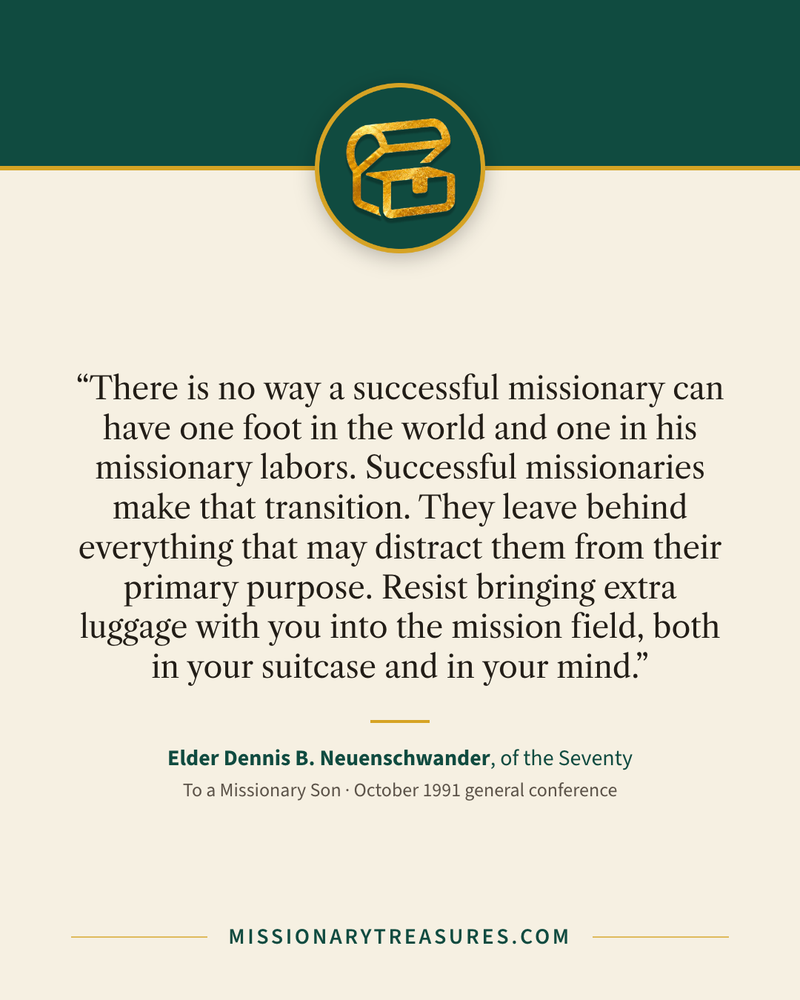 Quote card: “There is no way a successful missionary can have one foot in the world and one in his missionary labors. Successful missionaries make that transition. They leave behind everything that may distract them from their primary purpose. Resist bringing extra luggage with you into the mission field, both in your suitcase and in your mind.” — Elder Dennis B. Neuenschwander