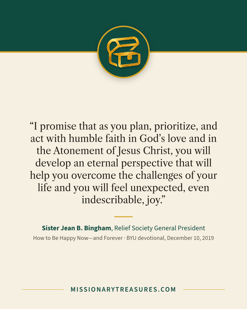 Quote card: “I promise that as you plan, prioritize, and act with humble faith in God’s love and in the Atonement of Jesus Christ, you will develop an eternal perspective that will help you overcome the challenges of your life and you will feel unexpected, even indescribable, joy.” — Sister Jean B. Bingham