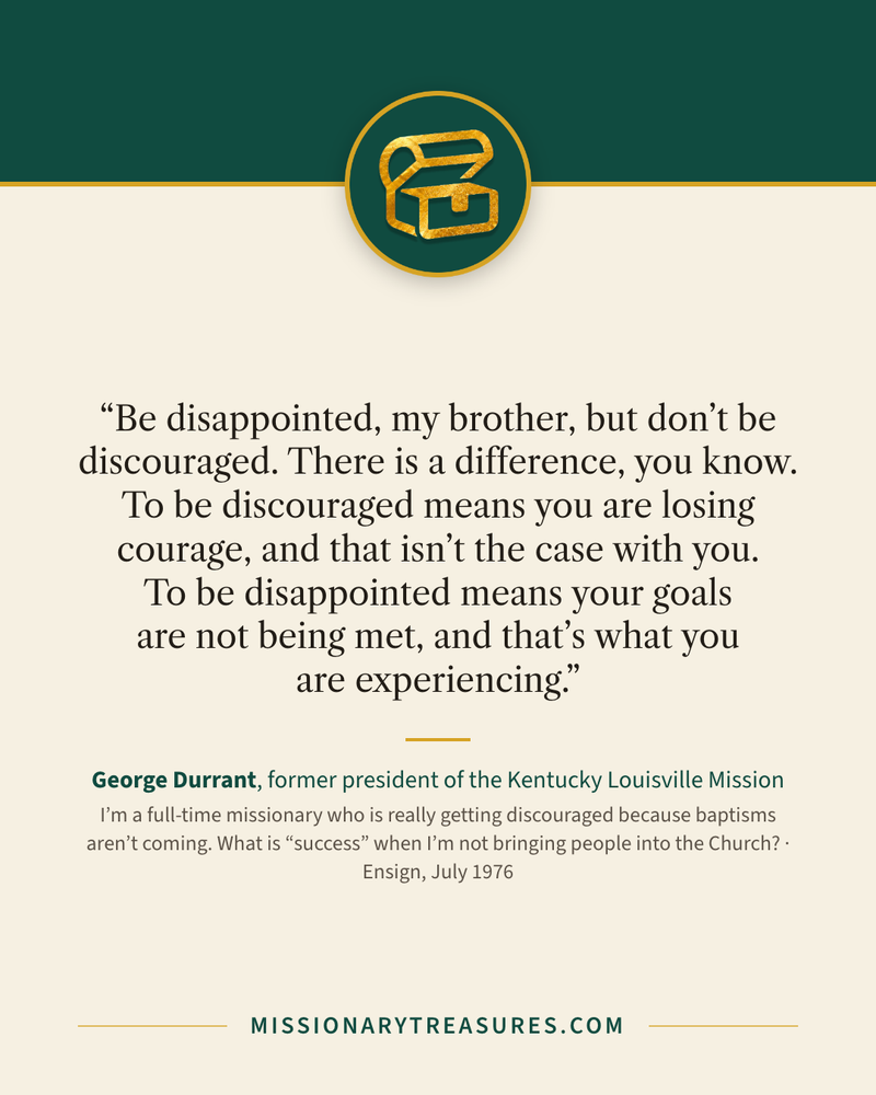Quote card: “Be disappointed, my brother, but don’t be discouraged. There is a difference, you know. To be discouraged means you are losing courage, and that isn’t the case with you. To be disappointed means your goals are not being met, and that’s what you are experiencing.” — George Durrant
