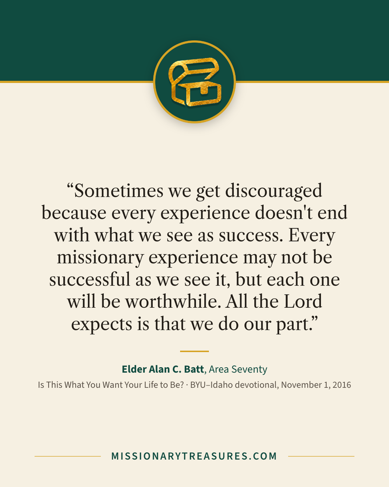 Quote card: “Sometimes we get discouraged because every experience doesn't end with what we see as success. Every missionary experience may not be successful as we see it, but each one will be worthwhile. All the Lord expects is that we do our part.” — Elder Alan C. Batt