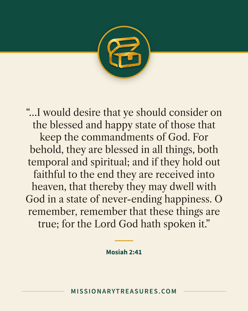 Quote card: “…I would desire that ye should consider on the blessed and happy state of those that keep the commandments of God. For behold, they are blessed in all things, both temporal and spiritual; and if they hold out faithful to the end they are received into heaven, that thereby they may dwell with God in a state of never-ending happiness. O remember, remember that these things are true; for the Lord God hath spoken it.” — Mosiah 2:41