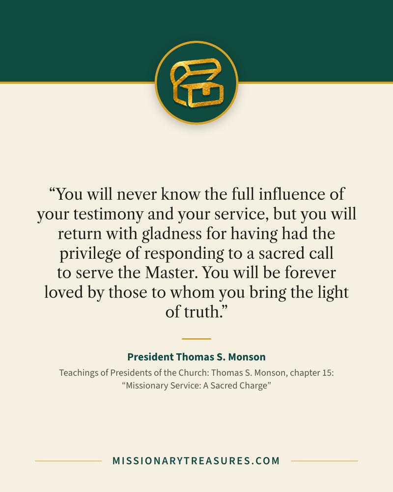 Quote card: “You will never know the full influence of your testimony and your service, but you will return with gladness for having had the privilege of responding to a sacred call to serve the Master. You will be forever loved by those to whom you bring the light of truth.” — President Thomas S. Monson