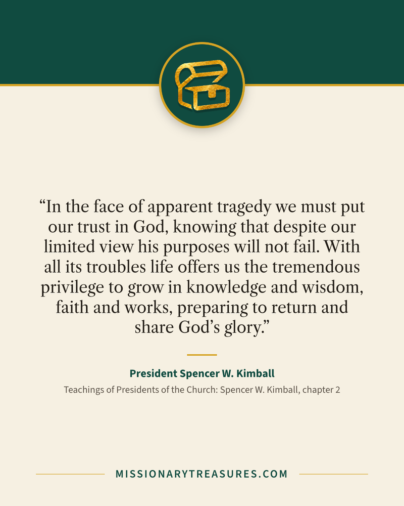 Quote card: “In the face of apparent tragedy we must put our trust in God, knowing that despite our limited view his purposes will not fail. With all its troubles life offers us the tremendous privilege to grow in knowledge and wisdom, faith and works, preparing to return and share God’s glory.” — President Spencer W. Kimball