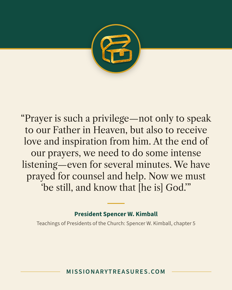 Quote card: “Prayer is such a privilege—not only to speak to our Father in Heaven, but also to receive love and inspiration from him. At the end of our prayers, we need to do some intense listening—even for several minutes. We have prayed for counsel and help. Now we must “be still, and know that [he is] God.”” — President Spencer W. Kimball
