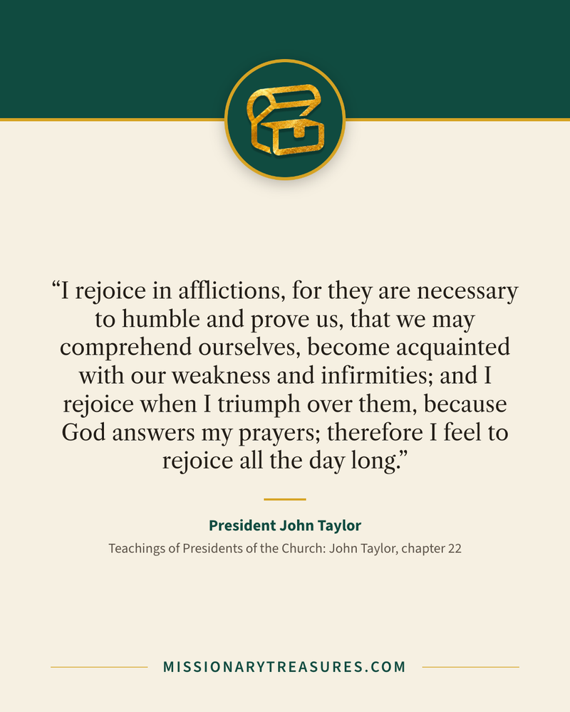 Quote card: “I rejoice in afflictions, for they are necessary to humble and prove us, that we may comprehend ourselves, become acquainted with our weakness and infirmities; and I rejoice when I triumph over them, because God answers my prayers; therefore I feel to rejoice all the day long.” — President John Taylor