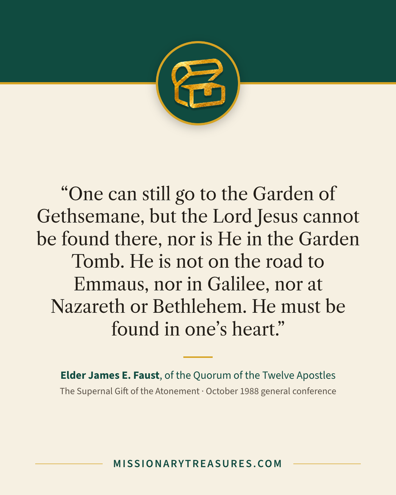 Quote card: “One can still go to the Garden of Gethsemane, but the Lord Jesus cannot be found there, nor is He in the Garden Tomb. He is not on the road to Emmaus, nor in Galilee, nor at Nazareth or Bethlehem. He must be found in one’s heart.” — Elder James E. Faust