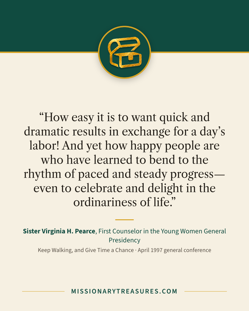 Quote card: “How easy it is to want quick and dramatic results in exchange for a day’s labor! And yet how happy people are who have learned to bend to the rhythm of paced and steady progress—even to celebrate and delight in the ordinariness of life.” — Sister Virginia H. Pearce