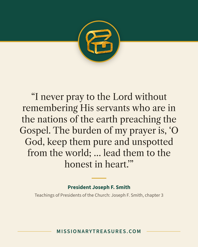 Quote card: “I never pray to the Lord without remembering His servants who are in the nations of the earth preaching the Gospel. The burden of my prayer is, “O God, keep them pure and unspotted from the world; … lead them to the honest in heart.”” — President Joseph F. Smith