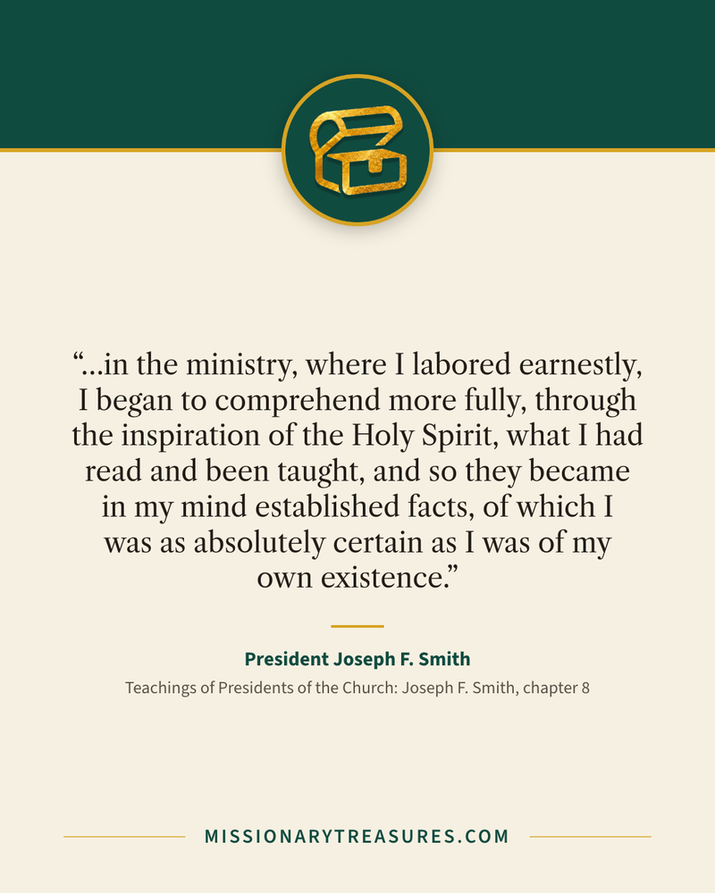 Quote card: “…in the ministry, where I labored earnestly, I began to comprehend more fully, through the inspiration of the Holy Spirit, what I had read and been taught, and so they became in my mind established facts, of which I was as absolutely certain as I was of my own existence.” — President Joseph F. Smith