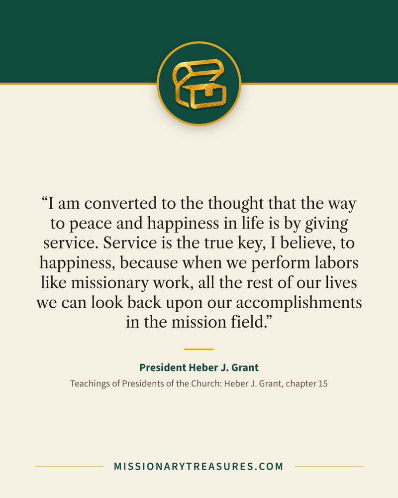 Quote card: “I am converted to the thought that the way to peace and happiness in life is by giving service. Service is the true key, I believe, to happiness, because when we perform labors like missionary work, all the rest of our lives we can look back upon our accomplishments in the mission field.” — President Heber J. Grant