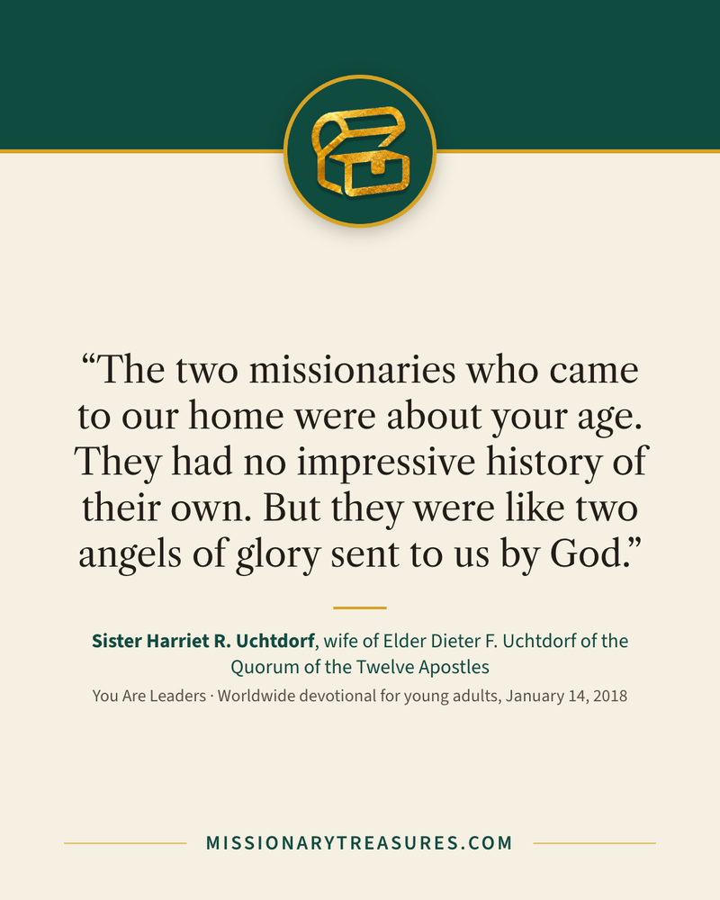 Quote card: “The two missionaries who came to our home were about your age. They had no impressive history of their own. But they were like two angels of glory sent to us by God.” — Sister Harriet R. Uchtdorf