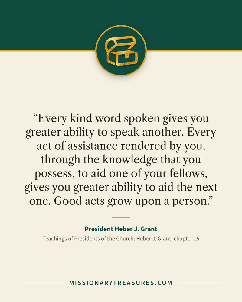 Quote card: “Every kind word spoken gives you greater ability to speak another. Every act of assistance rendered by you, through the knowledge that you possess, to aid one of your fellows, gives you greater ability to aid the next one. Good acts grow upon a person.” — President Heber J. Grant