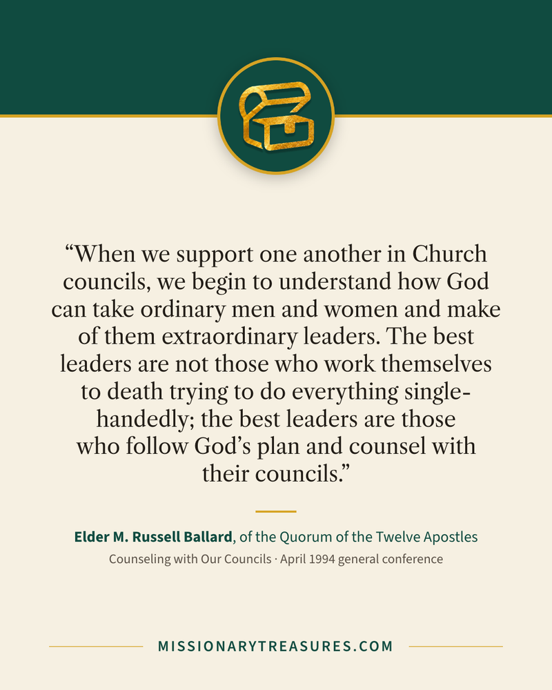 Quote card: “When we support one another in Church councils, we begin to understand how God can take ordinary men and women and make of them extraordinary leaders. The best leaders are not those who work themselves to death trying to do everything single-handedly; the best leaders are those who follow God’s plan and counsel with their councils.” — Elder M. Russell Ballard