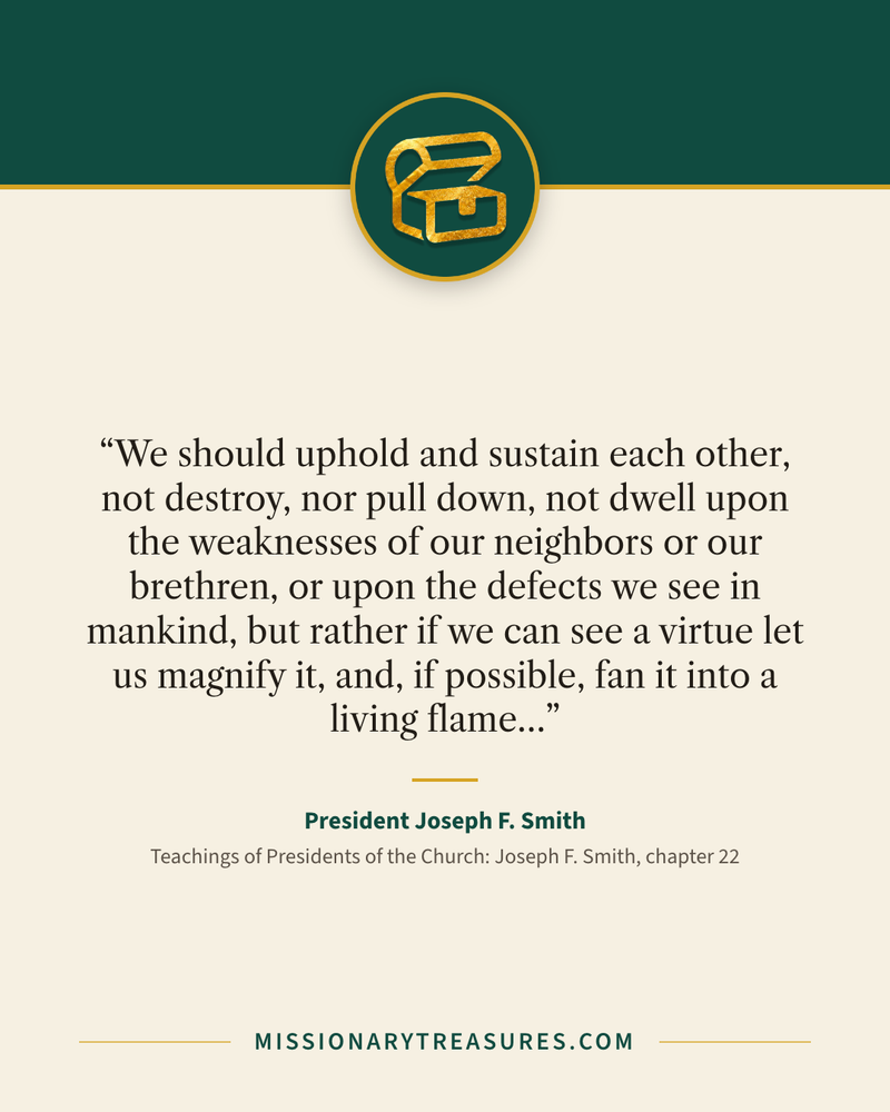 Quote card: “We should uphold and sustain each other, not destroy, nor pull down, not dwell upon the weaknesses of our neighbors or our brethren, or upon the defects we see in mankind, but rather if we can see a virtue let us magnify it, and, if possible, fan it into a living flame…” — President Joseph F. Smith