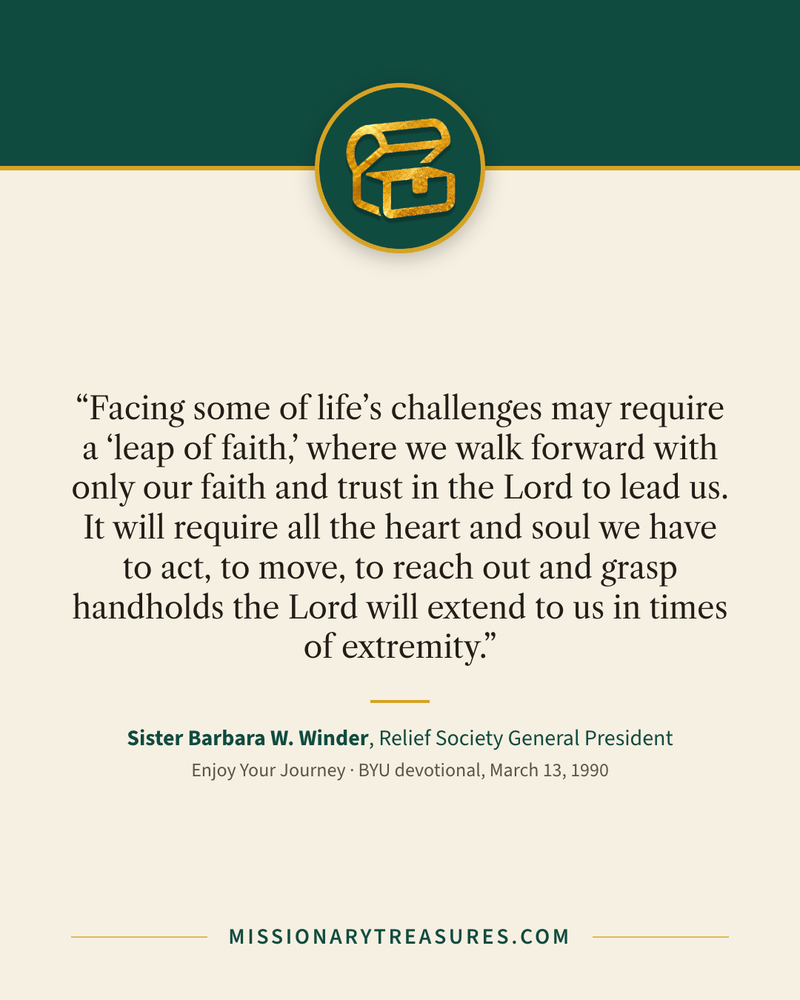 Quote card: “Facing some of life’s challenges may require a “leap of faith,” where we walk forward with only our faith and trust in the Lord to lead us. It will require all the heart and soul we have to act, to move, to reach out and grasp handholds the Lord will extend to us in times of extremity.” — Sister Barbara W. Winder