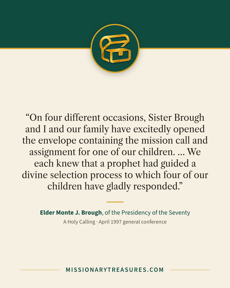 Quote card: “On four different occasions, Sister Brough and I and our family have excitedly opened the envelope containing the mission call and assignment for one of our children. … We each knew that a prophet had guided a divine selection process to which four of our children have gladly responded.” — Elder Monte J. Brough