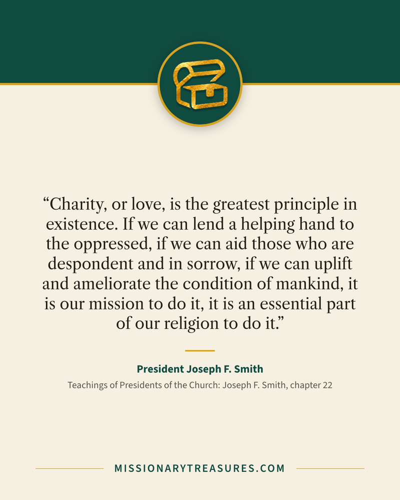 Quote card: “Charity, or love, is the greatest principle in existence. If we can lend a helping hand to the oppressed, if we can aid those who are despondent and in sorrow, if we can uplift and ameliorate the condition of mankind, it is our mission to do it, it is an essential part of our religion to do it.” — President Joseph F. Smith