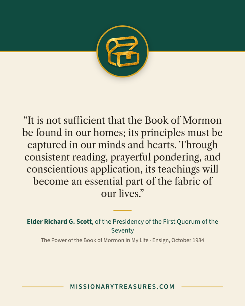 Quote card: “It is not sufficient that the Book of Mormon be found in our homes; its principles must be captured in our minds and hearts. Through consistent reading, prayerful pondering, and conscientious application, its teachings will become an essential part of the fabric of our lives.” — Elder Richard G. Scott
