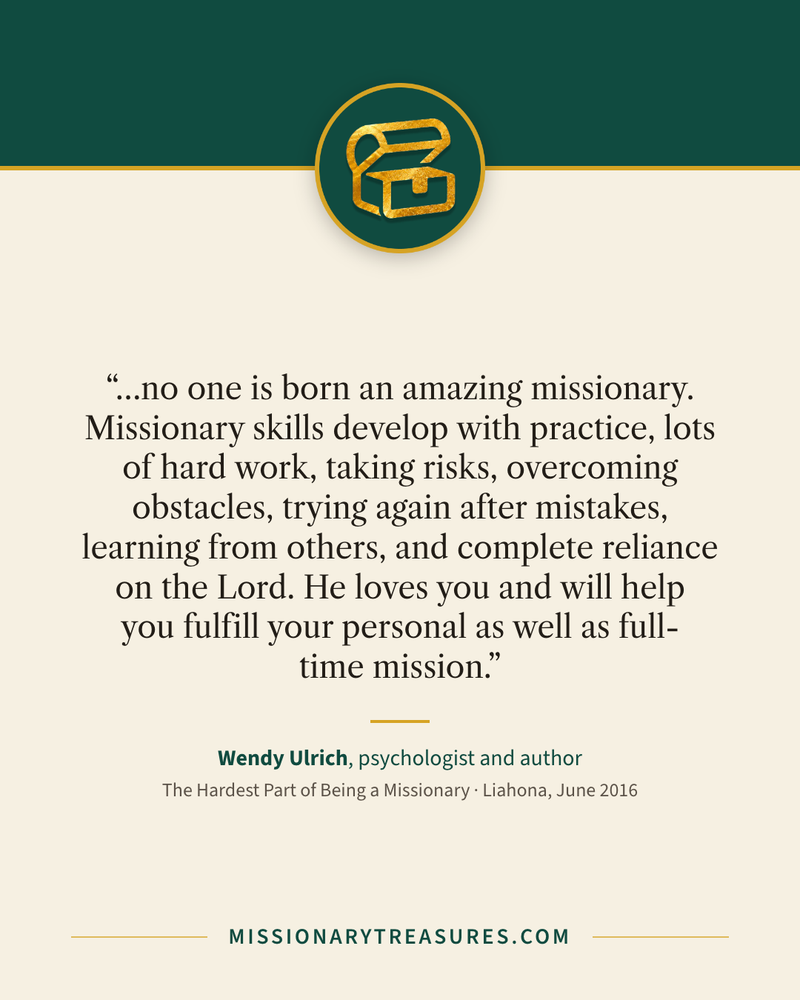 Quote card: “…no one is born an amazing missionary. Missionary skills develop with practice, lots of hard work, taking risks, overcoming obstacles, trying again after mistakes, learning from others, and complete reliance on the Lord. He loves you and will help you fulfill your personal as well as full-time mission.” — Wendy Ulrich