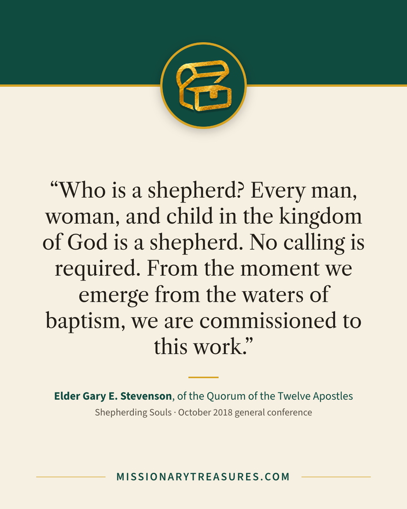 Quote card: “Who is a shepherd? Every man, woman, and child in the kingdom of God is a shepherd. No calling is required. From the moment we emerge from the waters of baptism, we are commissioned to this work.” — Elder Gary E. Stevenson