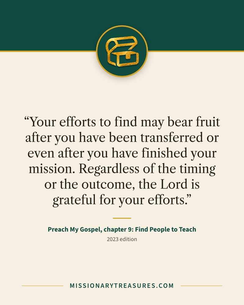 Quote card: “Your efforts to find may bear fruit after you have been transferred or even after you have finished your mission. Regardless of the timing or the outcome, the Lord is grateful for your efforts.” — Preach My Gospel, chapter 9: Find People to Teach