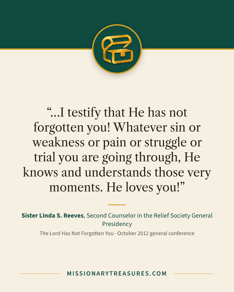Quote card: “…I testify that He has not forgotten you! Whatever sin or weakness or pain or struggle or trial you are going through, He knows and understands those very moments. He loves you!” — Sister Linda S. Reeves