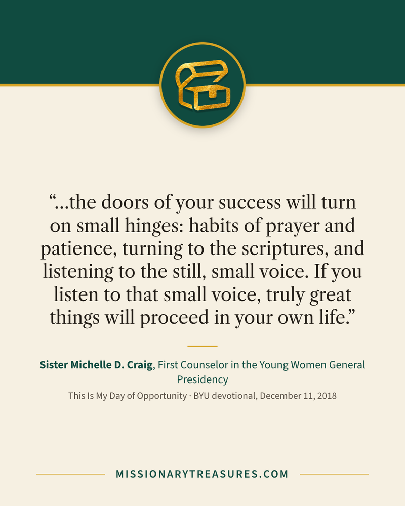 Quote card: “…the doors of your success will turn on small hinges: habits of prayer and patience, turning to the scriptures, and listening to the still, small voice. If you listen to that small voice, truly great things will proceed in your own life.” — Sister Michelle D. Craig