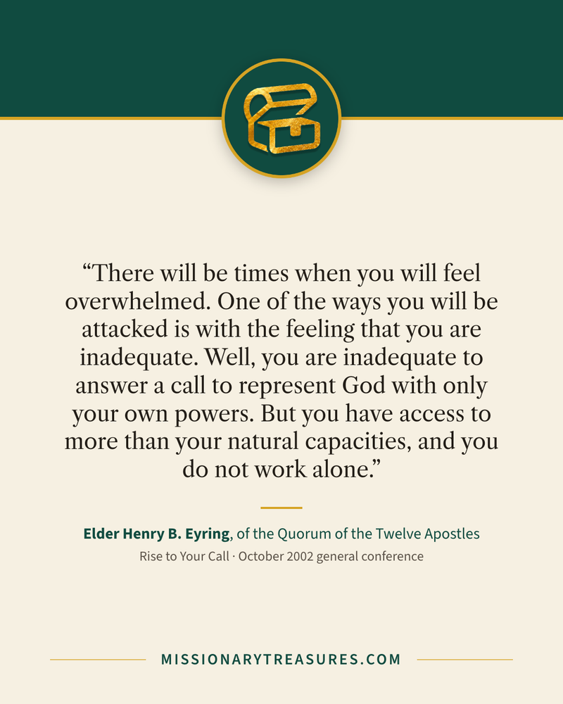 Quote card: “There will be times when you will feel overwhelmed. One of the ways you will be attacked is with the feeling that you are inadequate. Well, you are inadequate to answer a call to represent God with only your own powers. But you have access to more than your natural capacities, and you do not work alone.” — Elder Henry B. Eyring