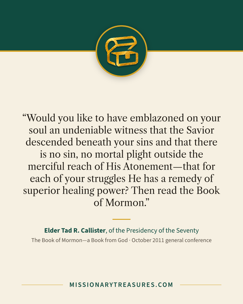 Quote card: “Would you like to have emblazoned on your soul an undeniable witness that the Savior descended beneath your sins and that there is no sin, no mortal plight outside the merciful reach of His Atonement—that for each of your struggles He has a remedy of superior healing power? Then read the Book of Mormon.” — Elder Tad R. Callister