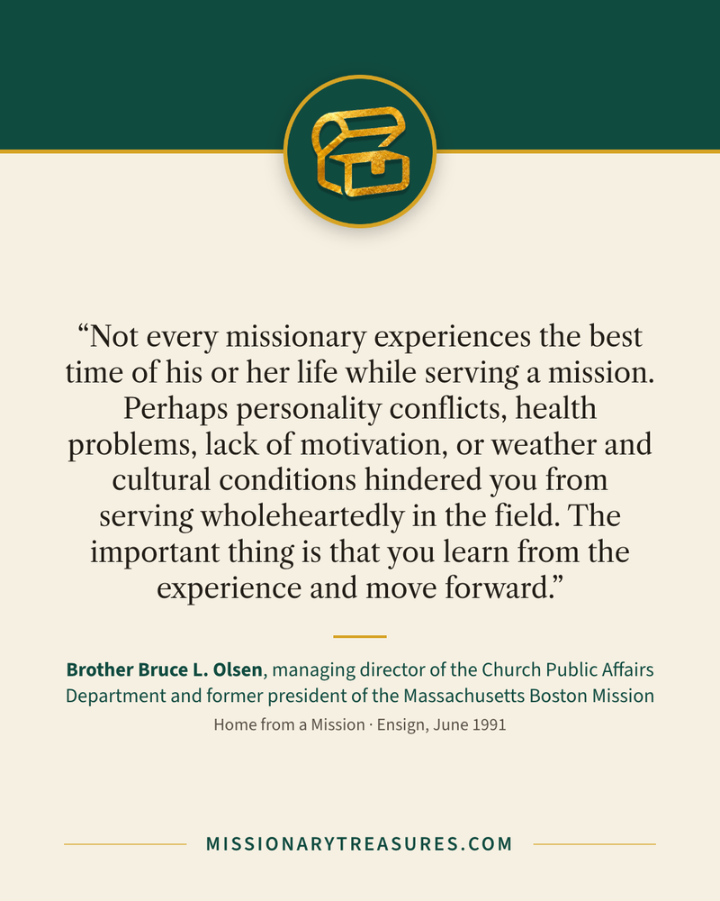 Quote card: “Not every missionary experiences the best time of his or her life while serving a mission. Perhaps personality conflicts, health problems, lack of motivation, or weather and cultural conditions hindered you from serving wholeheartedly in the field. The important thing is that you learn from the experience and move forward.” — Brother Bruce L. Olsen