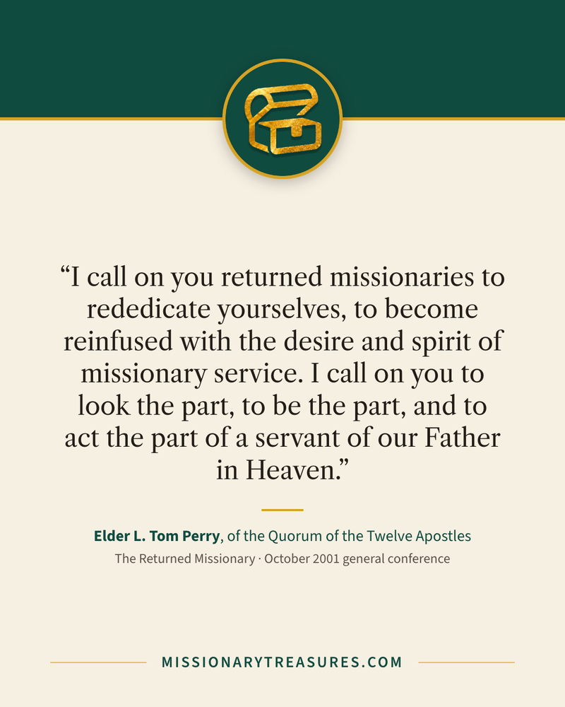Quote card: “I call on you returned missionaries to rededicate yourselves, to become reinfused with the desire and spirit of missionary service. I call on you to look the part, to be the part, and to act the part of a servant of our Father in Heaven.” — Elder L. Tom Perry