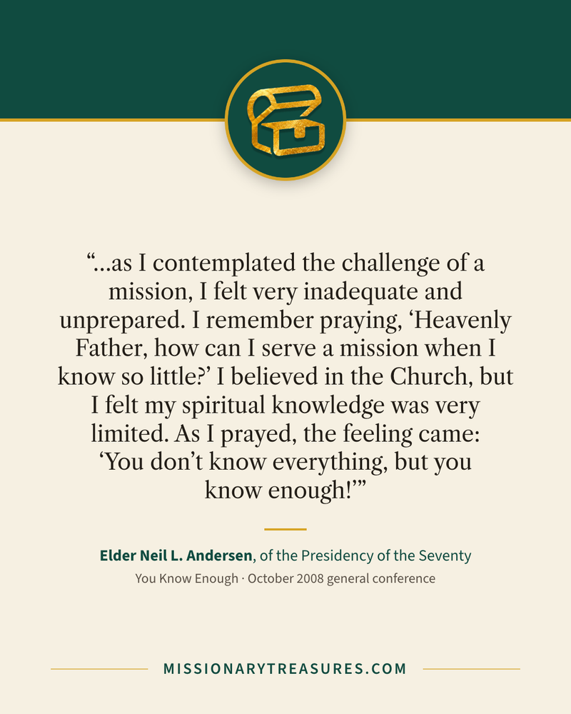 Quote card: “…as I contemplated the challenge of a mission, I felt very inadequate and unprepared. I remember praying, “Heavenly Father, how can I serve a mission when I know so little?” I believed in the Church, but I felt my spiritual knowledge was very limited. As I prayed, the feeling came: “You don’t know everything, but you know enough!”” — Elder Neil L. Andersen