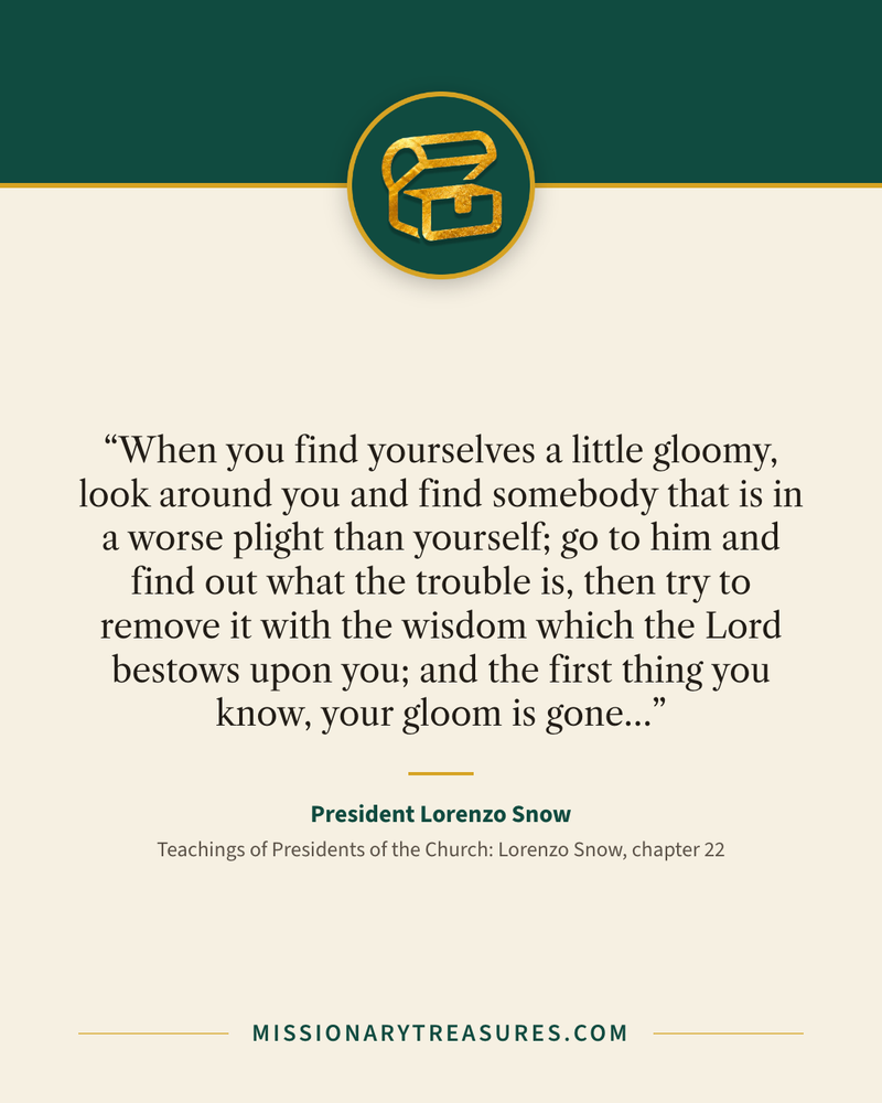 Quote card: “When you find yourselves a little gloomy, look around you and find somebody that is in a worse plight than yourself; go to him and find out what the trouble is, then try to remove it with the wisdom which the Lord bestows upon you; and the first thing you know, your gloom is gone…” — President Lorenzo Snow