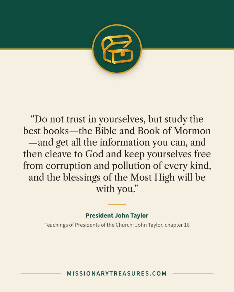 Quote card: “Do not trust in yourselves, but study the best books—the Bible and Book of Mormon—and get all the information you can, and then cleave to God and keep yourselves free from corruption and pollution of every kind, and the blessings of the Most High will be with you.” — President John Taylor