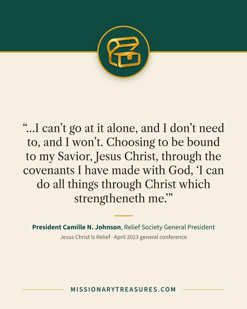 Quote card: “…I can’t go at it alone, and I don’t need to, and I won’t. Choosing to be bound to my Savior, Jesus Christ, through the covenants I have made with God, “I can do all things through Christ which strengtheneth me.”” — President Camille N. Johnson