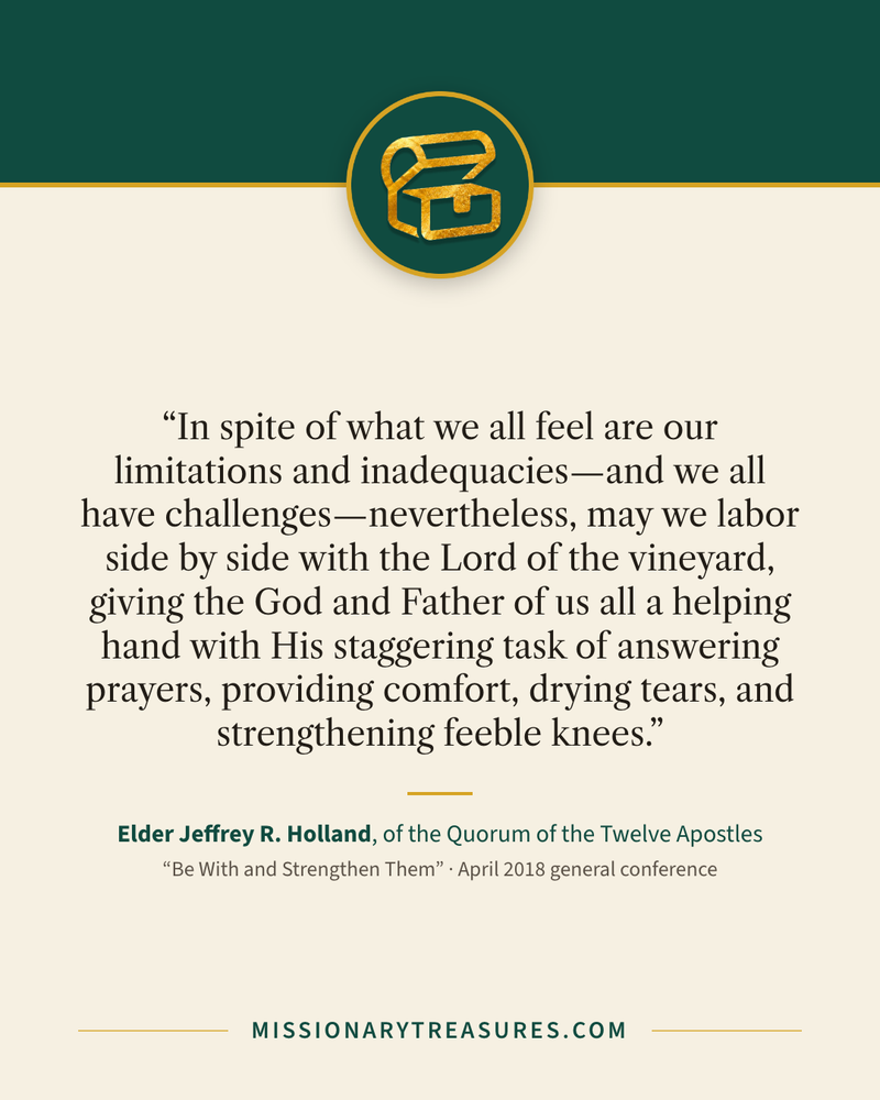 Quote card: “In spite of what we all feel are our limitations and inadequacies—and we all have challenges—nevertheless, may we labor side by side with the Lord of the vineyard, giving the God and Father of us all a helping hand with His staggering task of answering prayers, providing comfort, drying tears, and strengthening feeble knees.” — Elder Jeffrey R. Holland