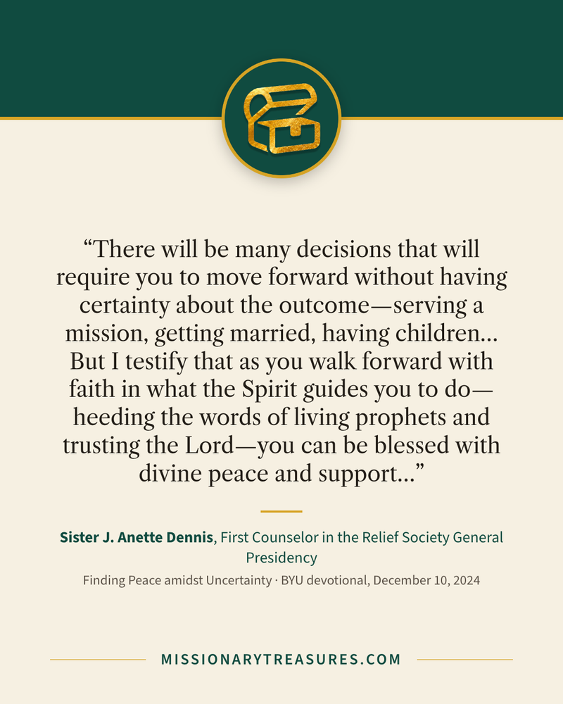 Quote card: “There will be many decisions that will require you to move forward without having certainty about the outcome—serving a mission, getting married, having children… But I testify that as you walk forward with faith in what the Spirit guides you to do—heeding the words of living prophets and trusting the Lord—you can be blessed with divine peace and support…” — Sister J. Anette Dennis