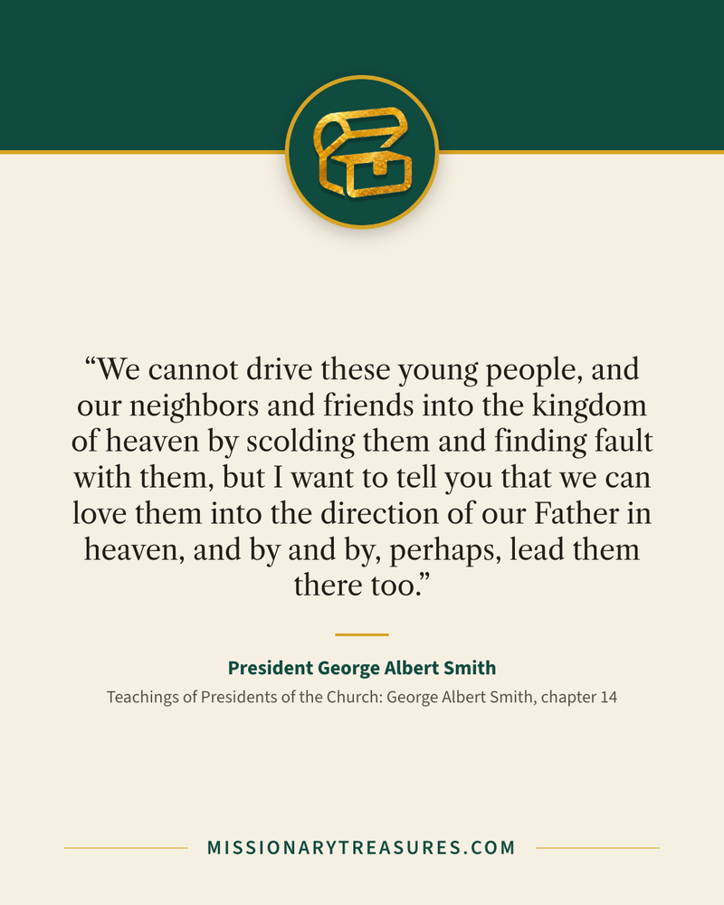 Quote card: “We cannot drive these young people, and our neighbors and friends into the kingdom of heaven by scolding them and finding fault with them, but I want to tell you that we can love them into the direction of our Father in heaven, and by and by, perhaps, lead them there too.” — President George Albert Smith