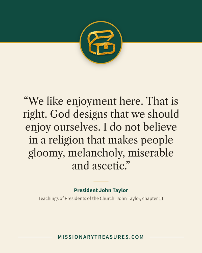 Quote card: “We like enjoyment here. That is right. God designs that we should enjoy ourselves. I do not believe in a religion that makes people gloomy, melancholy, miserable and ascetic.” — President John Taylor