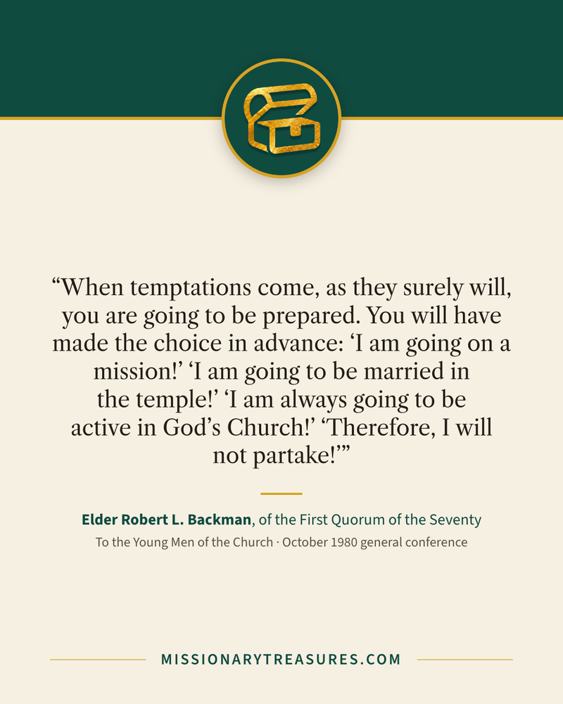 Quote card: “When temptations come, as they surely will, you are going to be prepared. You will have made the choice in advance: “I am going on a mission!” “I am going to be married in the temple!” “I am always going to be active in God’s Church!” “Therefore, I will not partake!”” — Elder Robert L. Backman