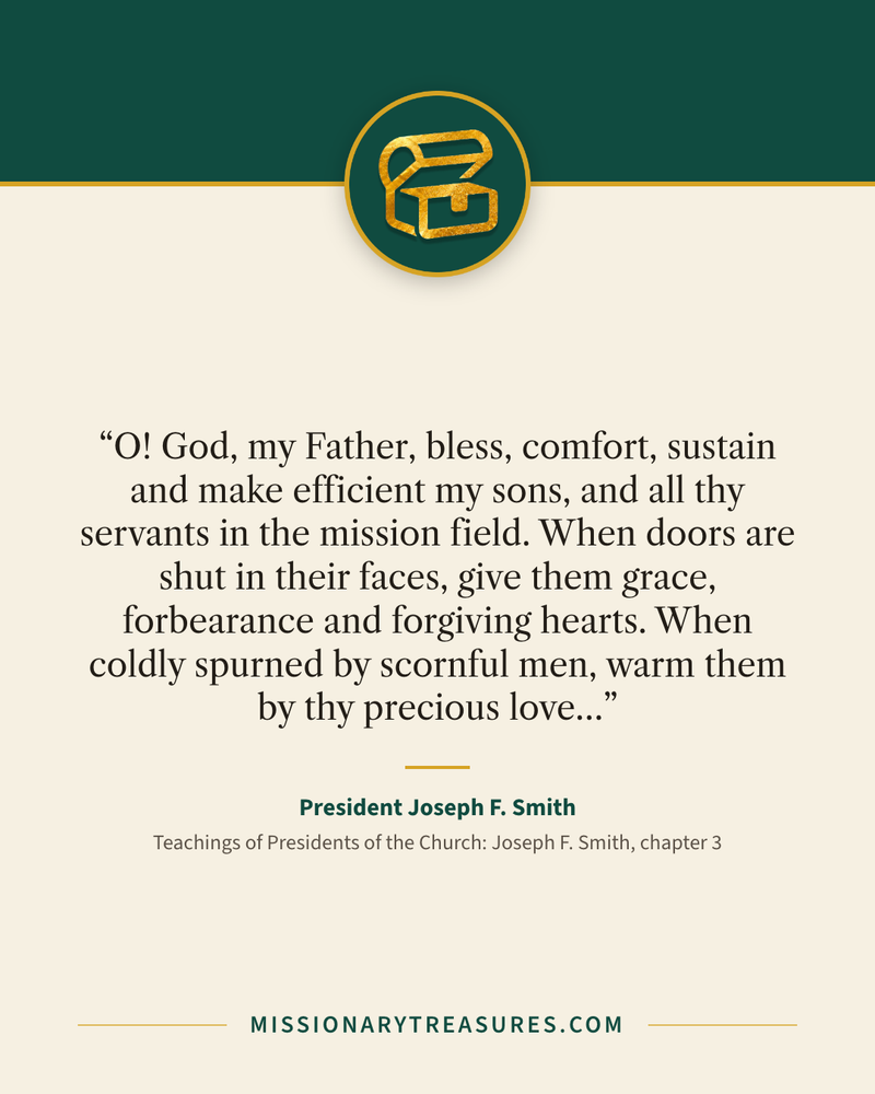 Quote card: “O! God, my Father, bless, comfort, sustain and make efficient my sons, and all thy servants in the mission field. When doors are shut in their faces, give them grace, forbearance and forgiving hearts. When coldly spurned by scornful men, warm them by thy precious love…” — President Joseph F. Smith