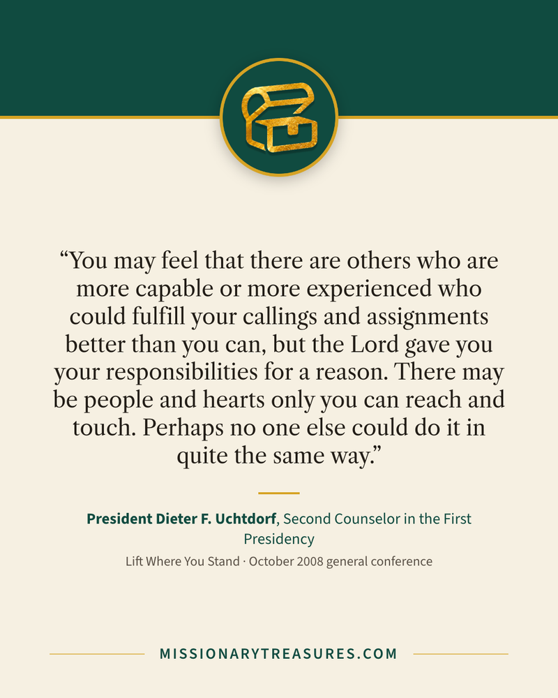 Quote card: “You may feel that there are others who are more capable or more experienced who could fulfill your callings and assignments better than you can, but the Lord gave you your responsibilities for a reason. There may be people and hearts only you can reach and touch. Perhaps no one else could do it in quite the same way.” — President Dieter F. Uchtdorf