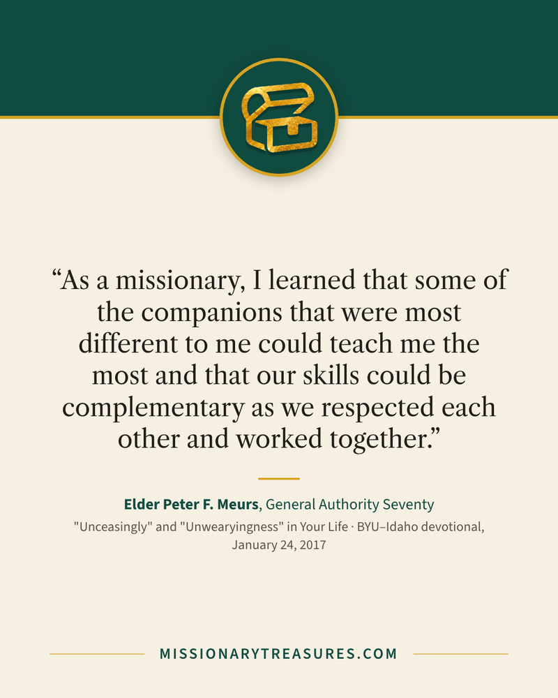 Quote card: “As a missionary, I learned that some of the companions that were most different to me could teach me the most and that our skills could be complementary as we respected each other and worked together.” — Elder Peter F. Meurs