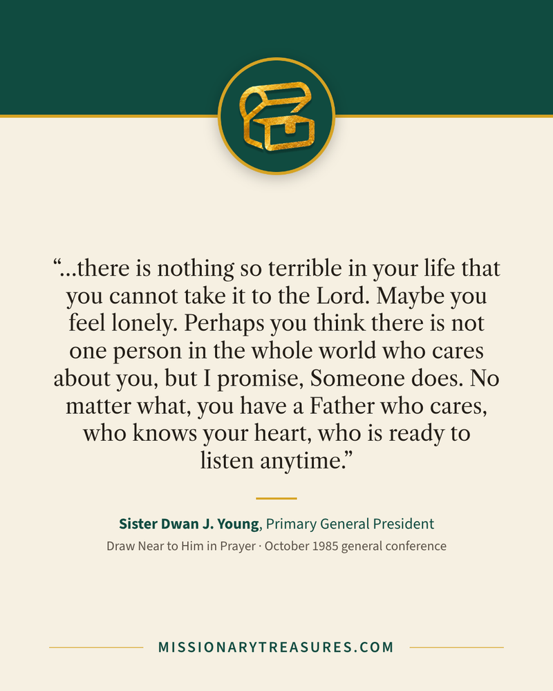 Quote card: “…there is nothing so terrible in your life that you cannot take it to the Lord. Maybe you feel lonely. Perhaps you think there is not one person in the whole world who cares about you, but I promise, Someone does. No matter what, you have a Father who cares, who knows your heart, who is ready to listen anytime.” — Sister Dwan J. Young