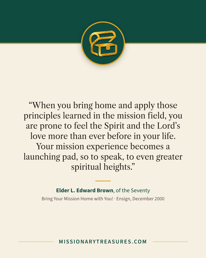 Quote card: “When you bring home and apply those principles learned in the mission field, you are prone to feel the Spirit and the Lord’s love more than ever before in your life. Your mission experience becomes a launching pad, so to speak, to even greater spiritual heights.” — Elder L. Edward Brown